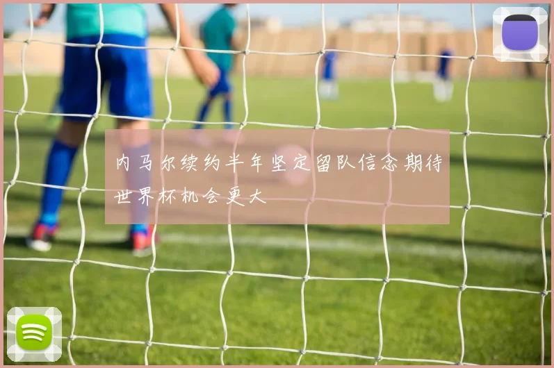内马尔续约半年坚定留队信念期待世界杯机会更大