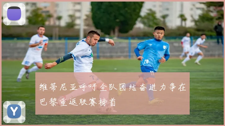 维蒂尼亚呼吁全队团结奋进力争在巴黎重返联赛榜首