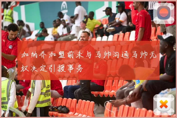 加纳乔加盟前未与马帅沟通马帅无权决定引援事务