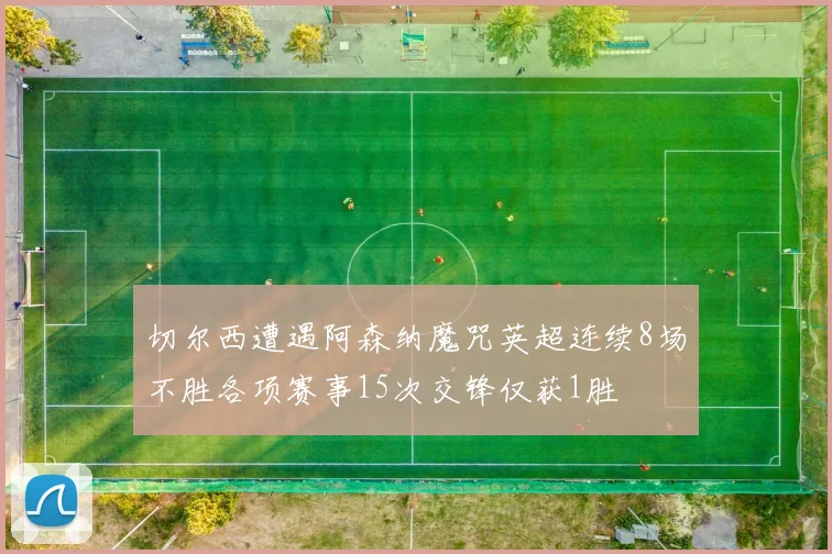 切尔西遭遇阿森纳魔咒英超连续8场不胜各项赛事15次交锋仅获1胜