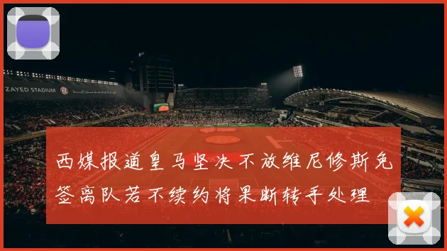 西媒报道皇马坚决不放维尼修斯免签离队若不续约将果断转手处理