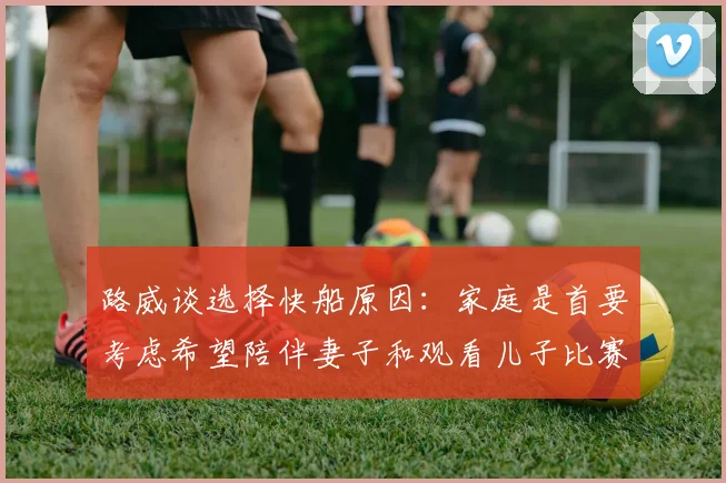 路威谈选择快船原因：家庭是首要考虑希望陪伴妻子和观看儿子比赛
