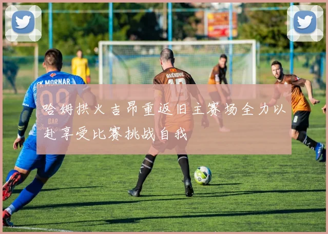 哈姆拱火吉昂重返旧主赛场全力以赴享受比赛挑战自我