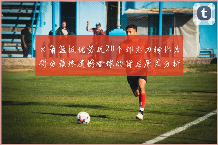 火箭篮板优势近20个却无力转化为得分最终遗憾输球的背后原因分析
