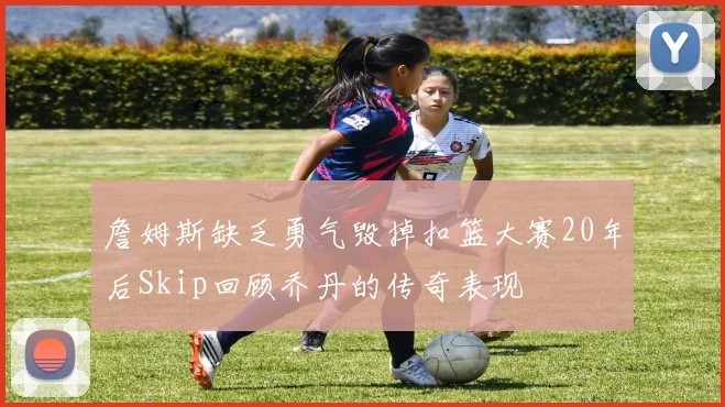 詹姆斯缺乏勇气毁掉扣篮大赛20年后Skip回顾乔丹的传奇表现