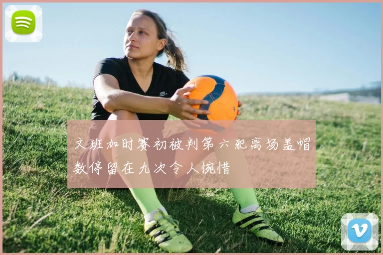 文班加时赛初被判第六犯离场盖帽数停留在九次令人惋惜