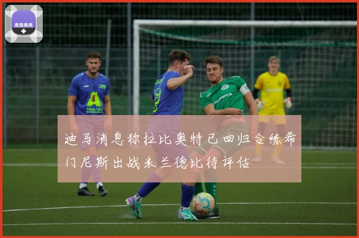 迪马消息称拉比奥特已回归合练希门尼斯出战米兰德比待评估