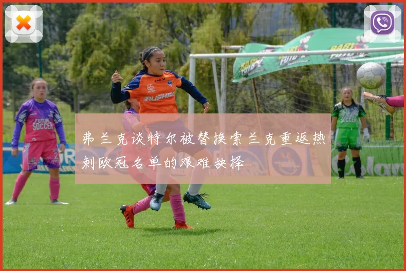 弗兰克谈特尔被替换索兰克重返热刺欧冠名单的艰难抉择