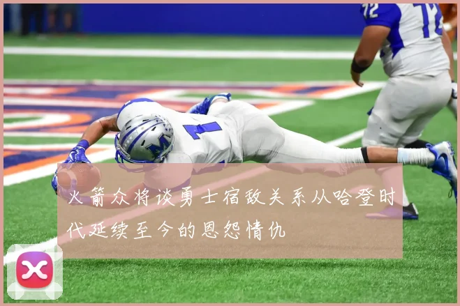 火箭众将谈勇士宿敌关系从哈登时代延续至今的恩怨情仇