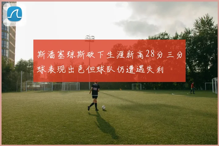 斯潘塞琼斯砍下生涯新高28分三分球表现出色但球队仍遭遇失利