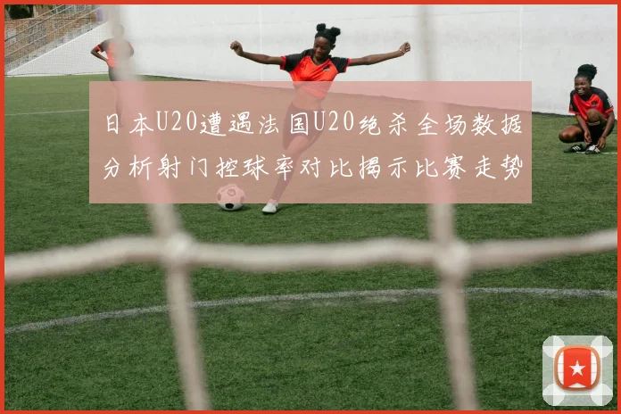 日本U20遭遇法国U20绝杀全场数据分析射门控球率对比揭示比赛走势