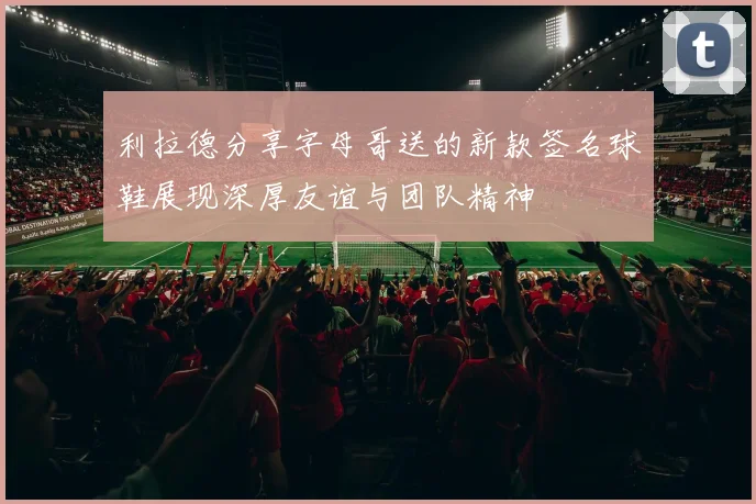利拉德分享字母哥送的新款签名球鞋展现深厚友谊与团队精神