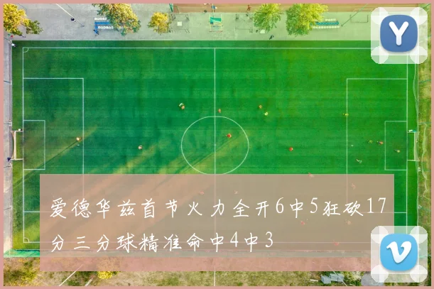 爱德华兹首节火力全开6中5狂砍17分三分球精准命中4中3