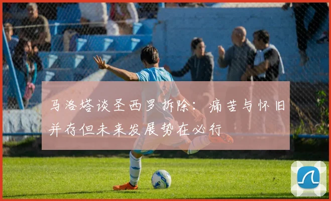 马洛塔谈圣西罗拆除：痛苦与怀旧并存但未来发展势在必行