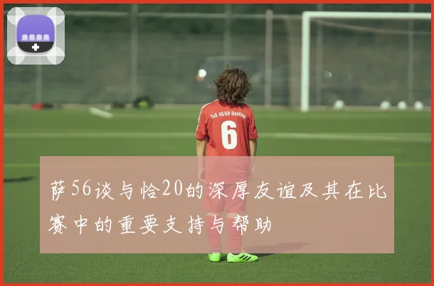 萨56谈与恰20的深厚友谊及其在比赛中的重要支持与帮助