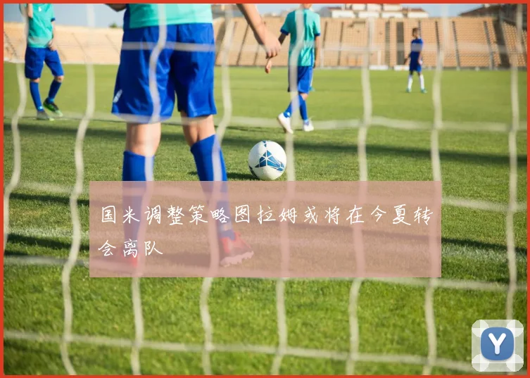 国米调整策略图拉姆或将在今夏转会离队