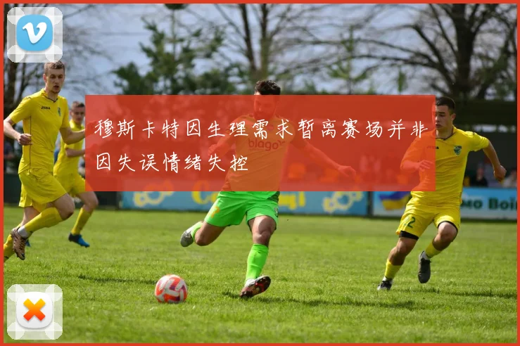 穆斯卡特因生理需求暂离赛场并非因失误情绪失控