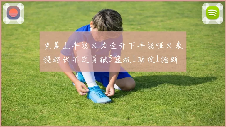 克莱上半场火力全开下半场哑火表现起伏不定贡献5篮板1助攻1抢断