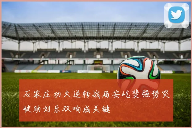 石家庄功夫逆转战局安屹斐强势突破助刘乐双响成关键
