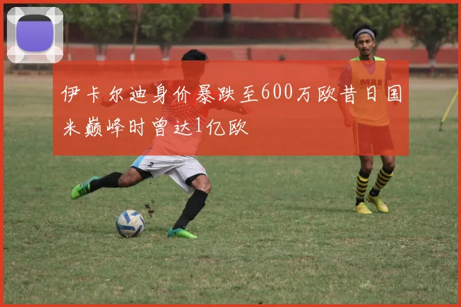 伊卡尔迪身价暴跌至600万欧昔日国米巅峰时曾达1亿欧