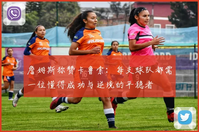 詹姆斯称赞卡鲁索：每支球队都需一位懂得成功与逆境的平稳者