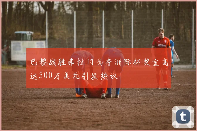 巴黎战胜弗拉门戈夺洲际杯奖金高达500万美元引发热议