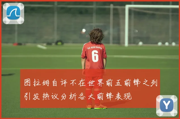 图拉姆自评不在世界前五前锋之列引发热议分析各大前锋表现