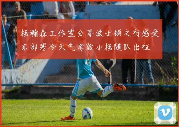 杨瀚森工作室分享波士顿之行感受东部寒冷天气考验小杨随队出征